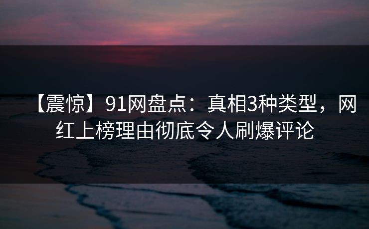 【震惊】91网盘点：真相3种类型，网红上榜理由彻底令人刷爆评论
