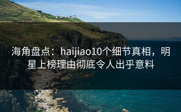 海角盘点：haijiao10个细节真相，明星上榜理由彻底令人出乎意料