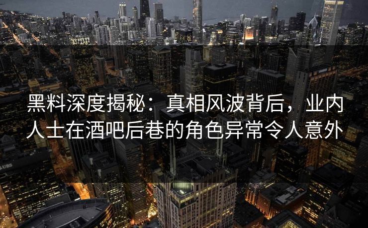黑料深度揭秘：真相风波背后，业内人士在酒吧后巷的角色异常令人意外