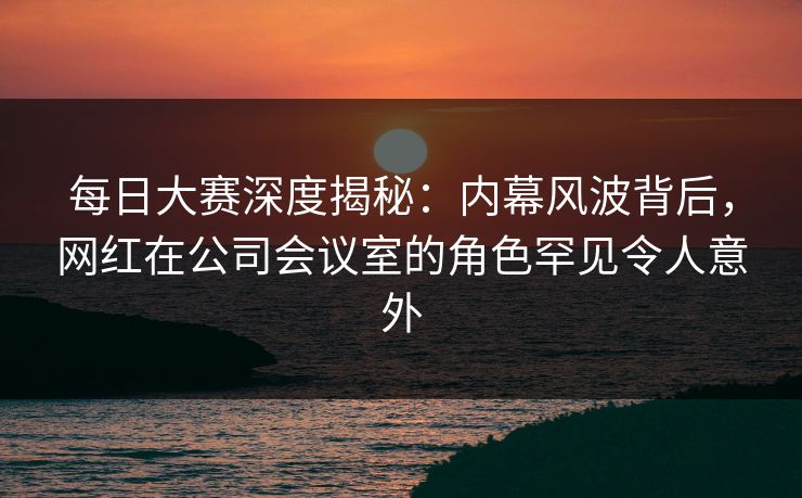 每日大赛深度揭秘：内幕风波背后，网红在公司会议室的角色罕见令人意外