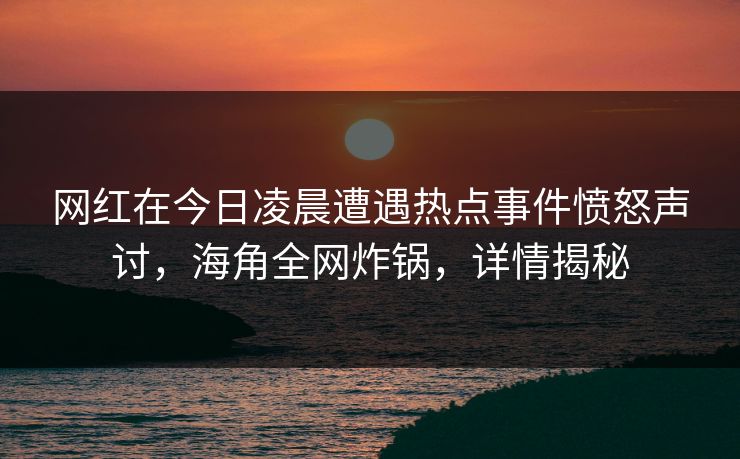 网红在今日凌晨遭遇热点事件愤怒声讨，海角全网炸锅，详情揭秘