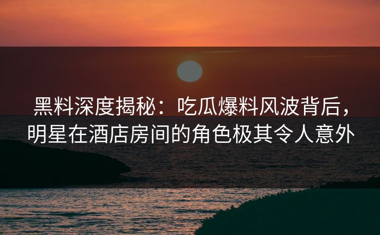 黑料深度揭秘：吃瓜爆料风波背后，明星在酒店房间的角色极其令人意外