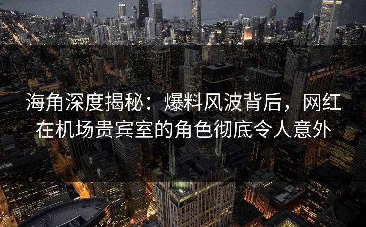海角深度揭秘：爆料风波背后，网红在机场贵宾室的角色彻底令人意外