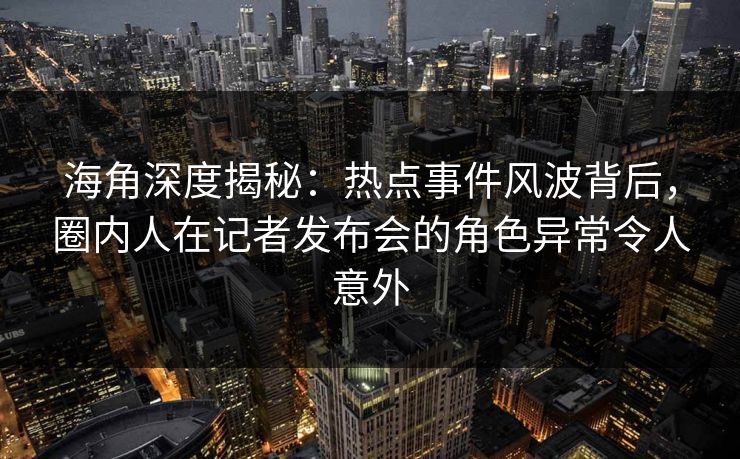 海角深度揭秘：热点事件风波背后，圈内人在记者发布会的角色异常令人意外