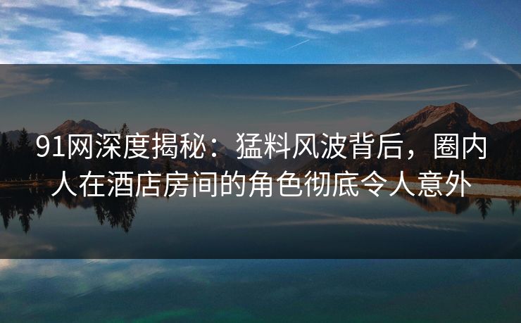 91网深度揭秘：猛料风波背后，圈内人在酒店房间的角色彻底令人意外