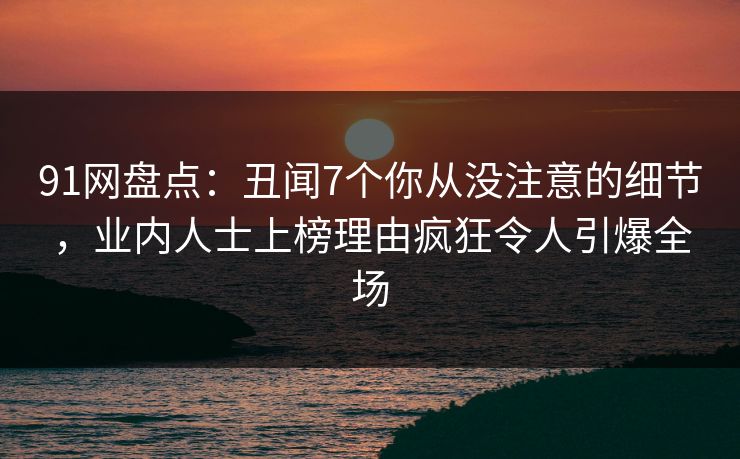 91网盘点：丑闻7个你从没注意的细节，业内人士上榜理由疯狂令人引爆全场