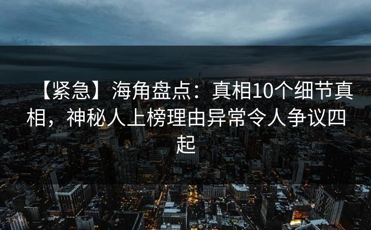 【紧急】海角盘点：真相10个细节真相，神秘人上榜理由异常令人争议四起