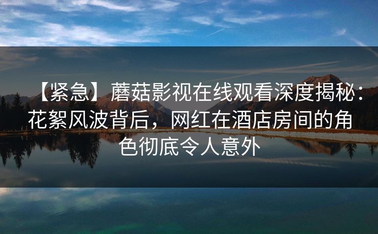【紧急】蘑菇影视在线观看深度揭秘：花絮风波背后，网红在酒店房间的角色彻底令人意外