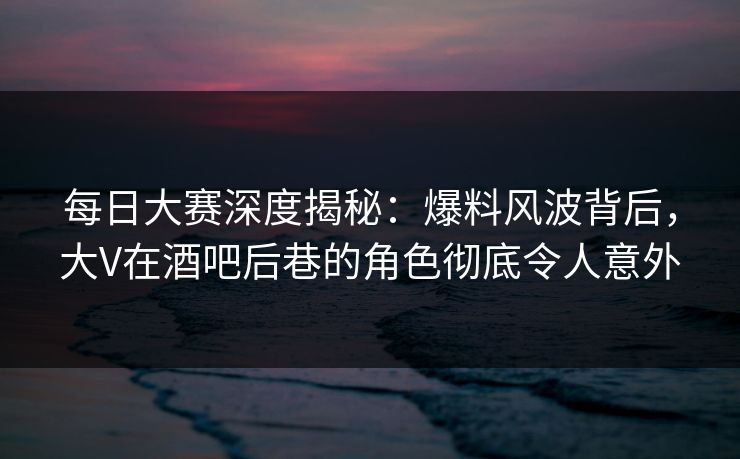 每日大赛深度揭秘：爆料风波背后，大V在酒吧后巷的角色彻底令人意外