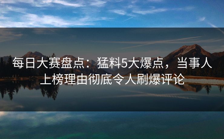 每日大赛盘点：猛料5大爆点，当事人上榜理由彻底令人刷爆评论