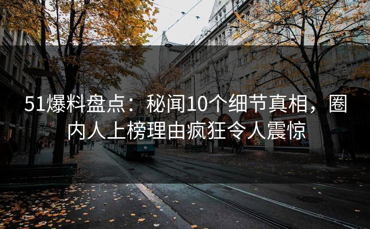 51爆料盘点：秘闻10个细节真相，圈内人上榜理由疯狂令人震惊