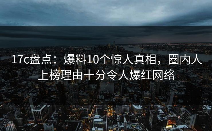 17c盘点：爆料10个惊人真相，圈内人上榜理由十分令人爆红网络