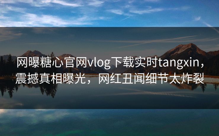 网曝糖心官网vlog下载实时tangxin，震撼真相曝光，网红丑闻细节太炸裂