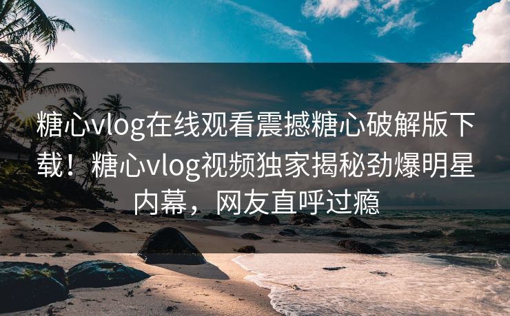 糖心vlog在线观看震撼糖心破解版下载！糖心vlog视频独家揭秘劲爆明星内幕，网友直呼过瘾