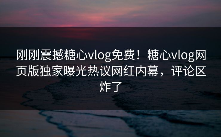 刚刚震撼糖心vlog免费！糖心vlog网页版独家曝光热议网红内幕，评论区炸了