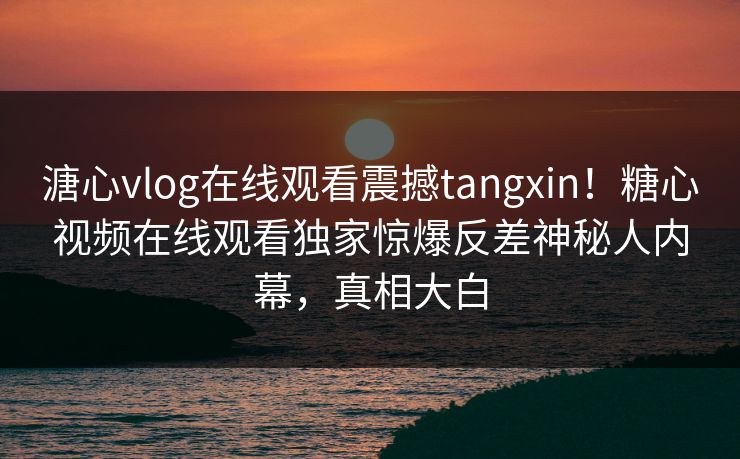 溏心vlog在线观看震撼tangxin！糖心视频在线观看独家惊爆反差神秘人内幕，真相大白