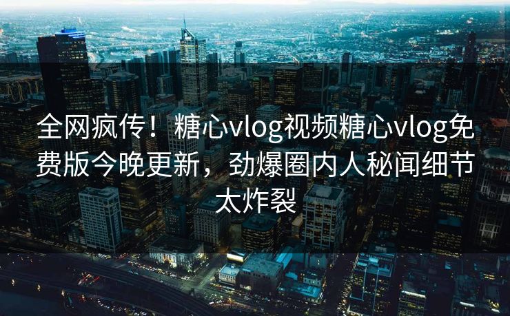 全网疯传！糖心vlog视频糖心vlog免费版今晚更新，劲爆圈内人秘闻细节太炸裂