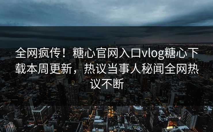 全网疯传！糖心官网入口vlog糖心下载本周更新，热议当事人秘闻全网热议不断