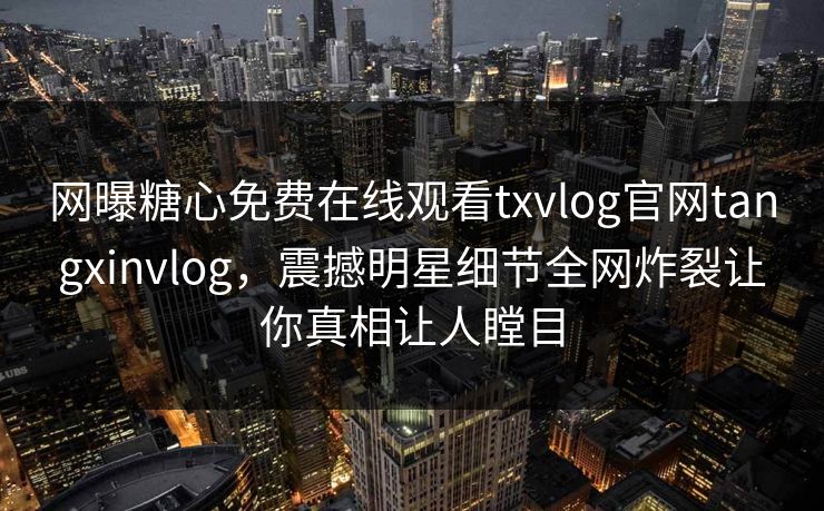 网曝糖心免费在线观看txvlog官网tangxinvlog，震撼明星细节全网炸裂让你真相让人瞠目