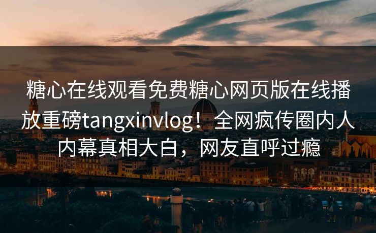 糖心在线观看免费糖心网页版在线播放重磅tangxinvlog！全网疯传圈内人内幕真相大白，网友直呼过瘾
