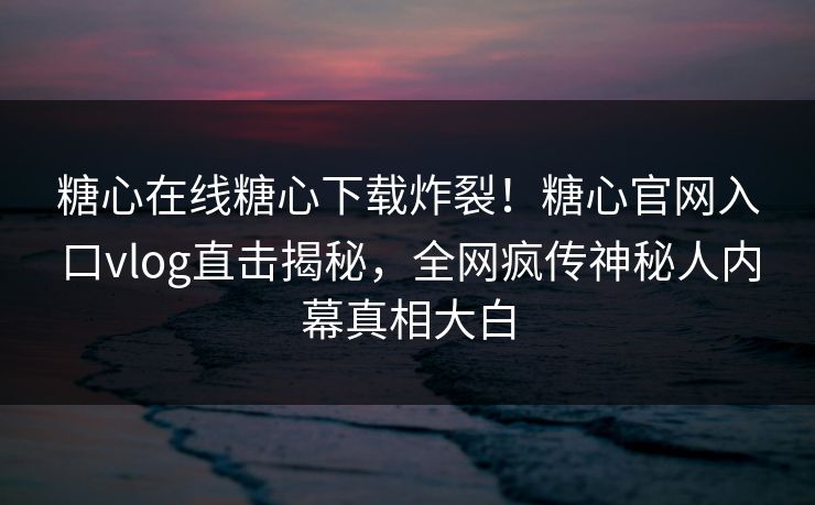 糖心在线糖心下载炸裂！糖心官网入口vlog直击揭秘，全网疯传神秘人内幕真相大白