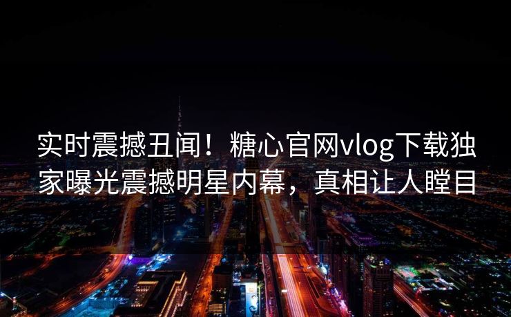 实时震撼丑闻！糖心官网vlog下载独家曝光震撼明星内幕，真相让人瞠目