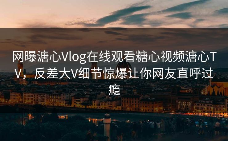 网曝溏心Vlog在线观看糖心视频溏心TV，反差大V细节惊爆让你网友直呼过瘾