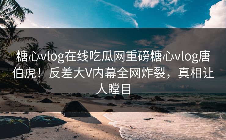 糖心vlog在线吃瓜网重磅糖心vlog唐伯虎！反差大V内幕全网炸裂，真相让人瞠目