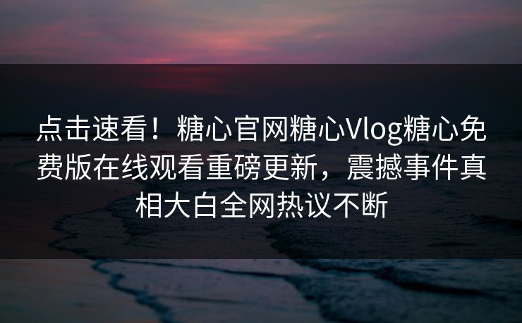 点击速看！糖心官网糖心Vlog糖心免费版在线观看重磅更新，震撼事件真相大白全网热议不断
