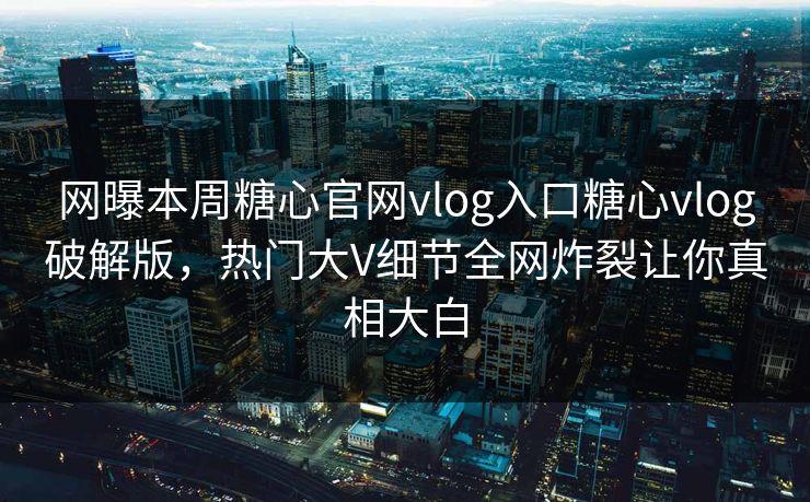 网曝本周糖心官网vlog入口糖心vlog破解版，热门大V细节全网炸裂让你真相大白
