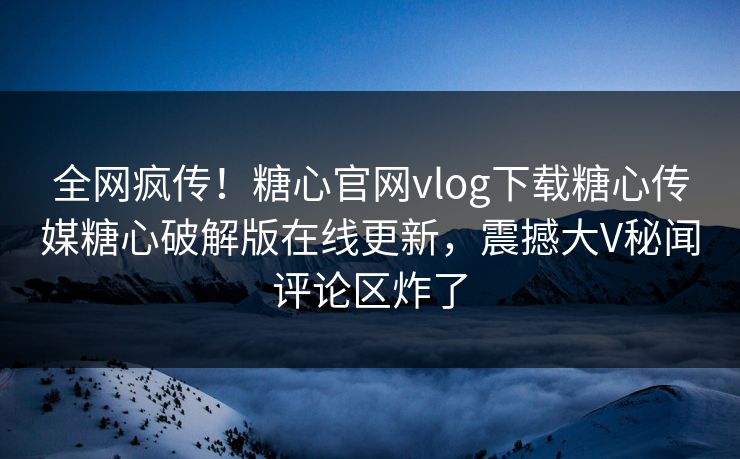 全网疯传！糖心官网vlog下载糖心传媒糖心破解版在线更新，震撼大V秘闻评论区炸了