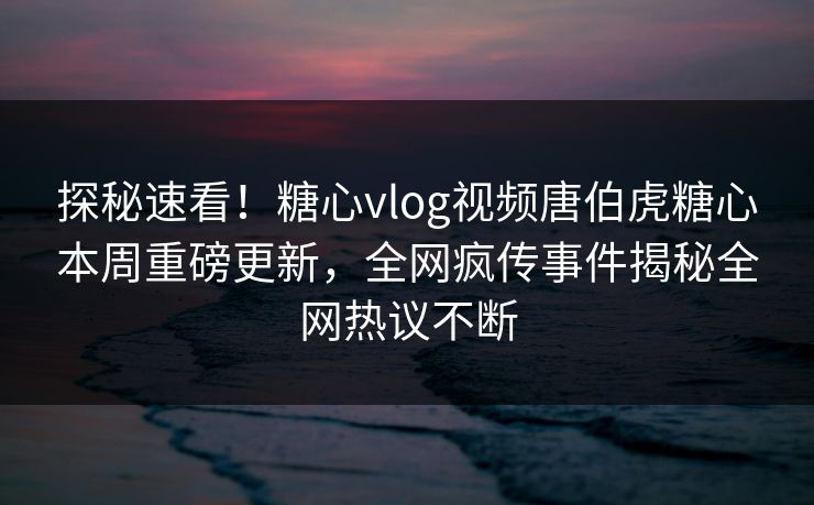 探秘速看！糖心vlog视频唐伯虎糖心本周重磅更新，全网疯传事件揭秘全网热议不断
