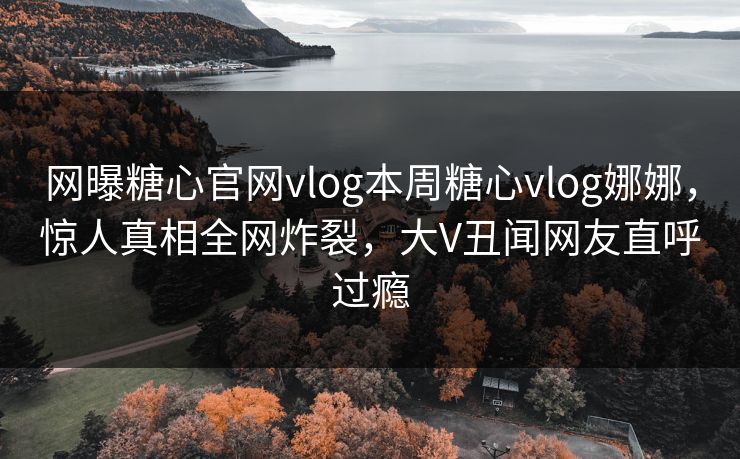 网曝糖心官网vlog本周糖心vlog娜娜，惊人真相全网炸裂，大V丑闻网友直呼过瘾