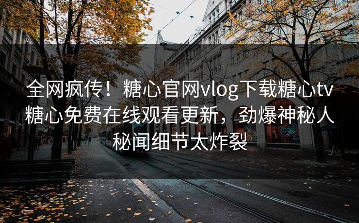 全网疯传！糖心官网vlog下载糖心tv糖心免费在线观看更新，劲爆神秘人秘闻细节太炸裂