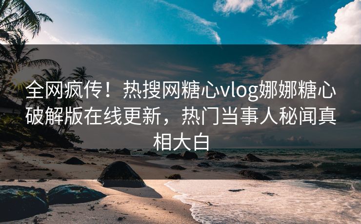 全网疯传！热搜网糖心vlog娜娜糖心破解版在线更新，热门当事人秘闻真相大白