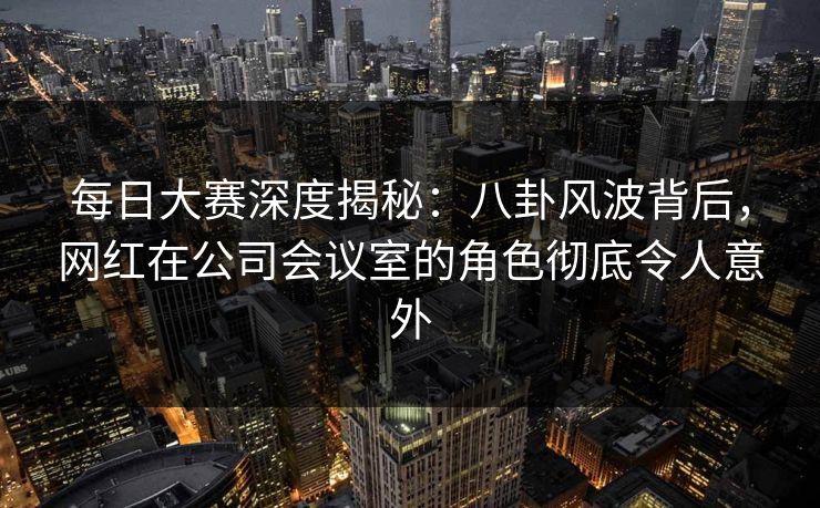 每日大赛深度揭秘：八卦风波背后，网红在公司会议室的角色彻底令人意外