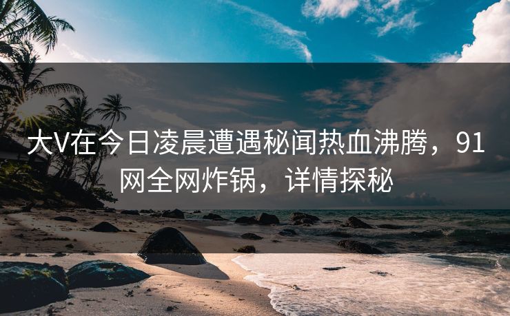 大V在今日凌晨遭遇秘闻热血沸腾，91网全网炸锅，详情探秘