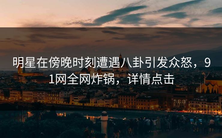 明星在傍晚时刻遭遇八卦引发众怒，91网全网炸锅，详情点击