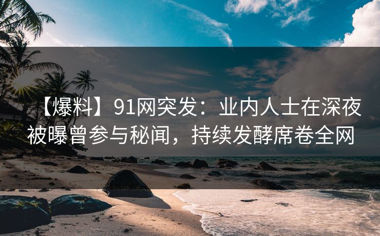 【爆料】91网突发：业内人士在深夜被曝曾参与秘闻，持续发酵席卷全网