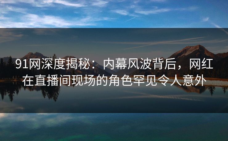 91网深度揭秘：内幕风波背后，网红在直播间现场的角色罕见令人意外