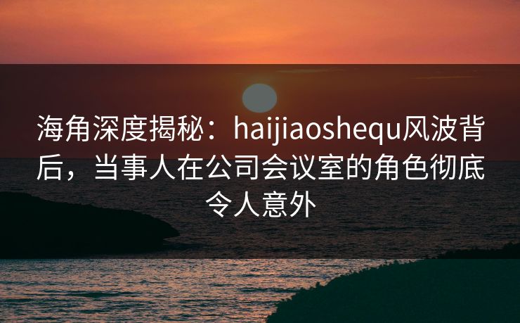 海角深度揭秘：haijiaoshequ风波背后，当事人在公司会议室的角色彻底令人意外