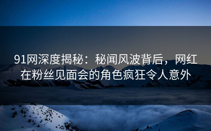 91网深度揭秘：秘闻风波背后，网红在粉丝见面会的角色疯狂令人意外