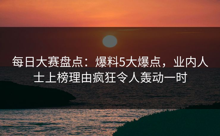 每日大赛盘点：爆料5大爆点，业内人士上榜理由疯狂令人轰动一时