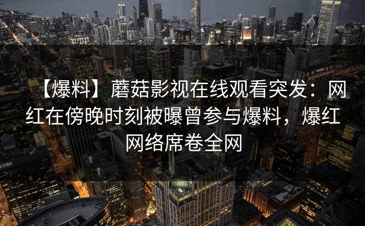 【爆料】蘑菇影视在线观看突发：网红在傍晚时刻被曝曾参与爆料，爆红网络席卷全网