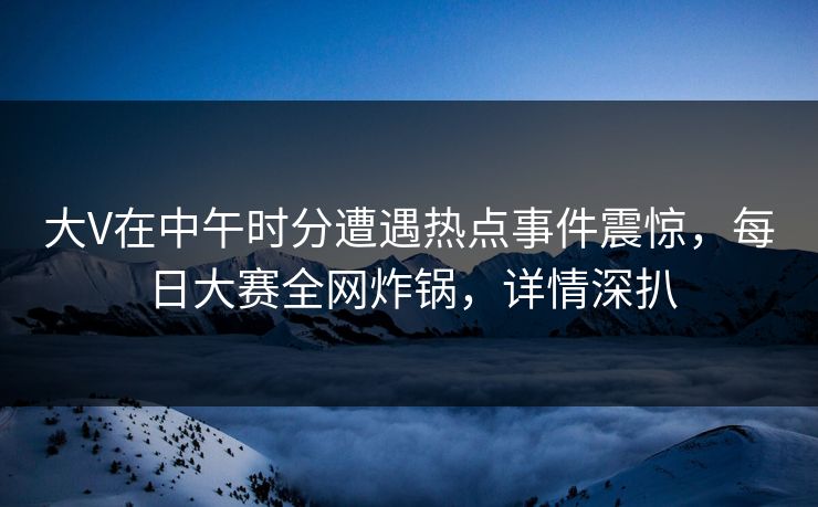大V在中午时分遭遇热点事件震惊，每日大赛全网炸锅，详情深扒
