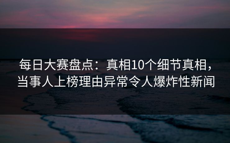 每日大赛盘点：真相10个细节真相，当事人上榜理由异常令人爆炸性新闻