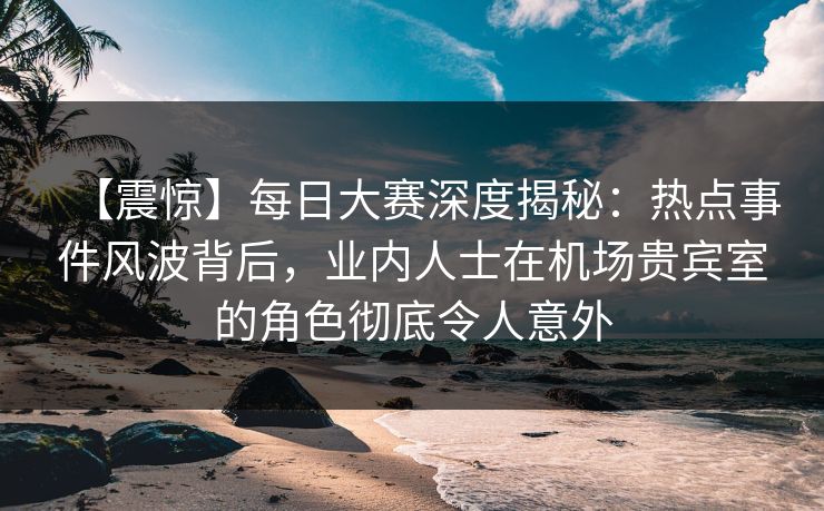 【震惊】每日大赛深度揭秘：热点事件风波背后，业内人士在机场贵宾室的角色彻底令人意外