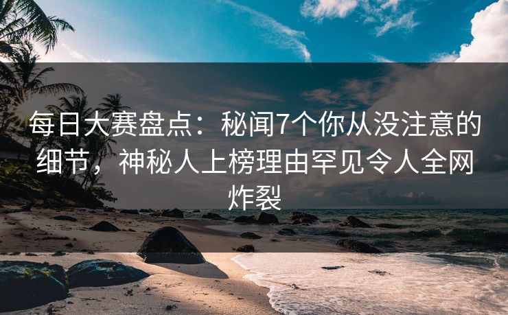 每日大赛盘点：秘闻7个你从没注意的细节，神秘人上榜理由罕见令人全网炸裂