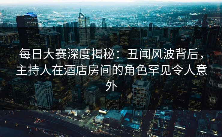 每日大赛深度揭秘：丑闻风波背后，主持人在酒店房间的角色罕见令人意外