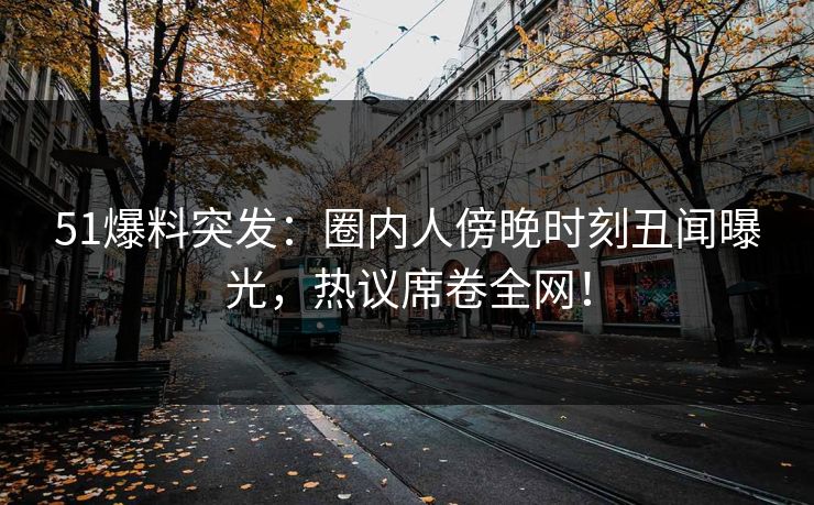 51爆料突发：圈内人傍晚时刻丑闻曝光，热议席卷全网！